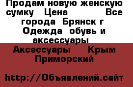 Продам новую женскую сумку › Цена ­ 1 900 - Все города, Брянск г. Одежда, обувь и аксессуары » Аксессуары   . Крым,Приморский